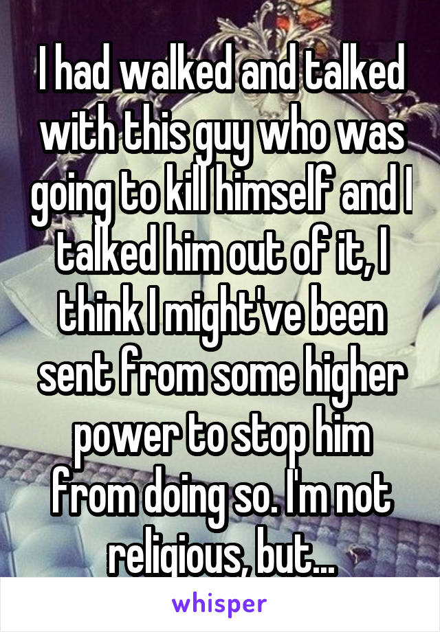 I had walked and talked with this guy who was going to kill himself and I talked him out of it, I think I might've been sent from some higher power to stop him from doing so. I'm not religious, but...