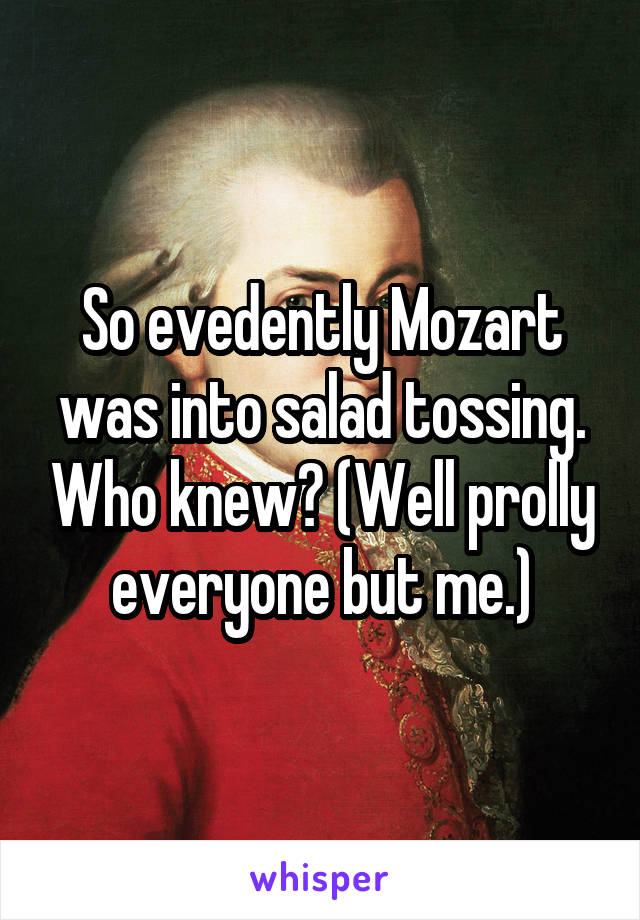 So evedently Mozart was into salad tossing. Who knew? (Well prolly everyone but me.)