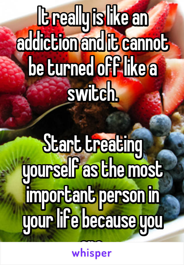 It really is like an addiction and it cannot be turned off like a switch.

Start treating yourself as the most important person in your life because you are.