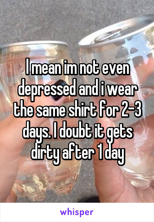 I mean im not even depressed and i wear the same shirt for 2-3 days. I doubt it gets dirty after 1 day