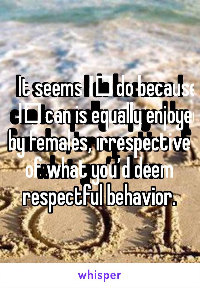 It seems I️ do because I️ can is equally enjoyed by females, irrespective of what you’d deem respectful behavior.