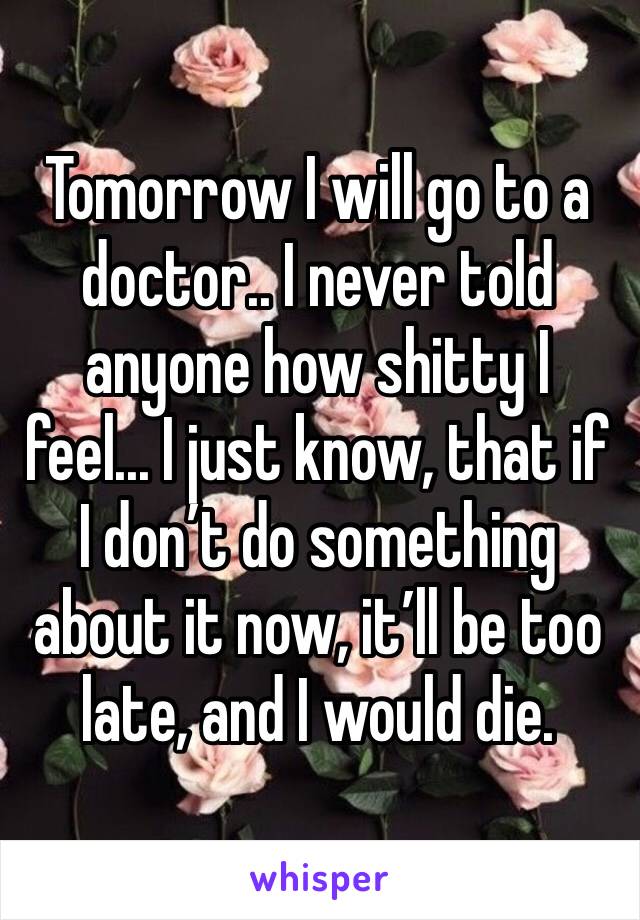 Tomorrow I will go to a doctor.. I never told anyone how shitty I feel... I just know, that if I don’t do something about it now, it’ll be too late, and I would die.