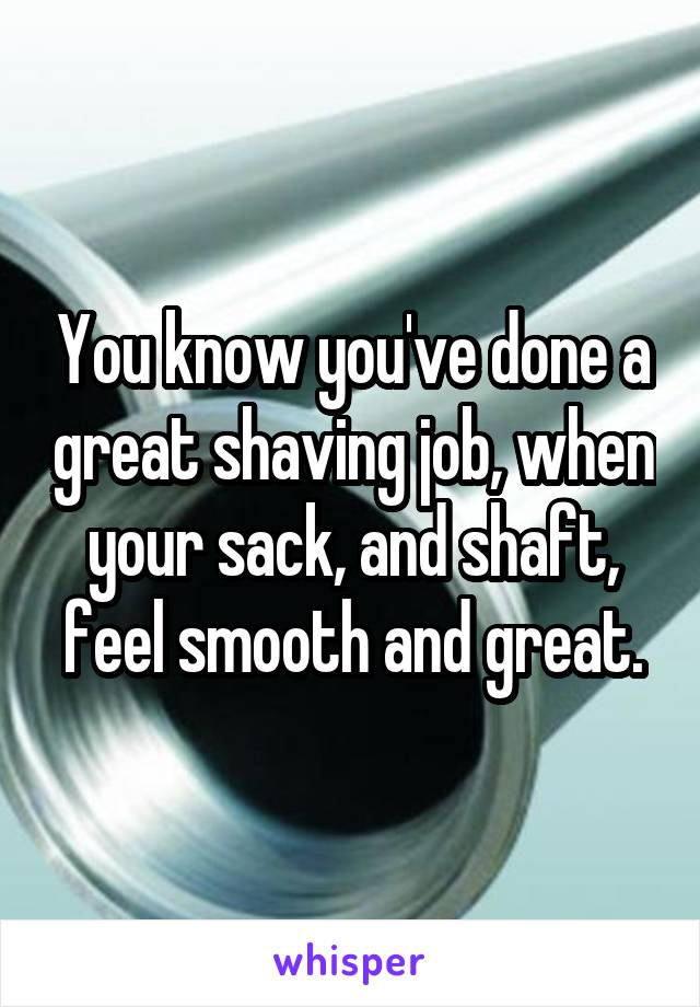 You know you've done a great shaving job, when your sack, and shaft, feel smooth and great.