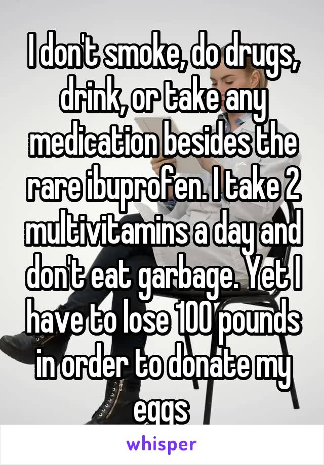 I don't smoke, do drugs, drink, or take any medication besides the rare ibuprofen. I take 2 multivitamins a day and don't eat garbage. Yet I have to lose 100 pounds in order to donate my eggs 