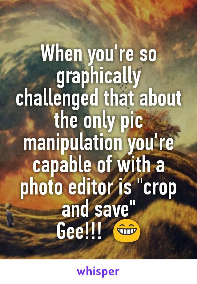 When you're so graphically challenged that about the only pic manipulation you're capable of with a   photo editor is "crop and save"
Gee!!!  😁