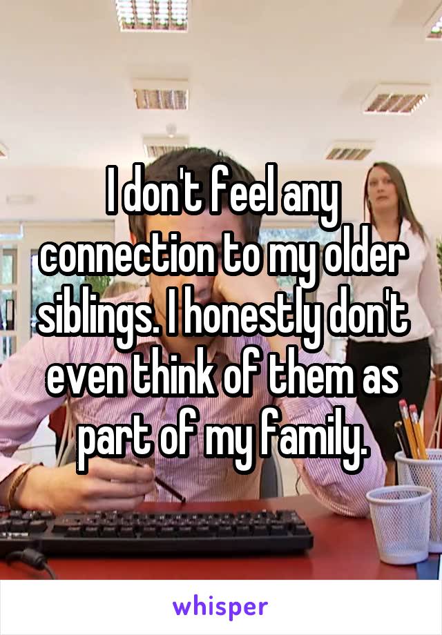 I don't feel any connection to my older siblings. I honestly don't even think of them as part of my family.