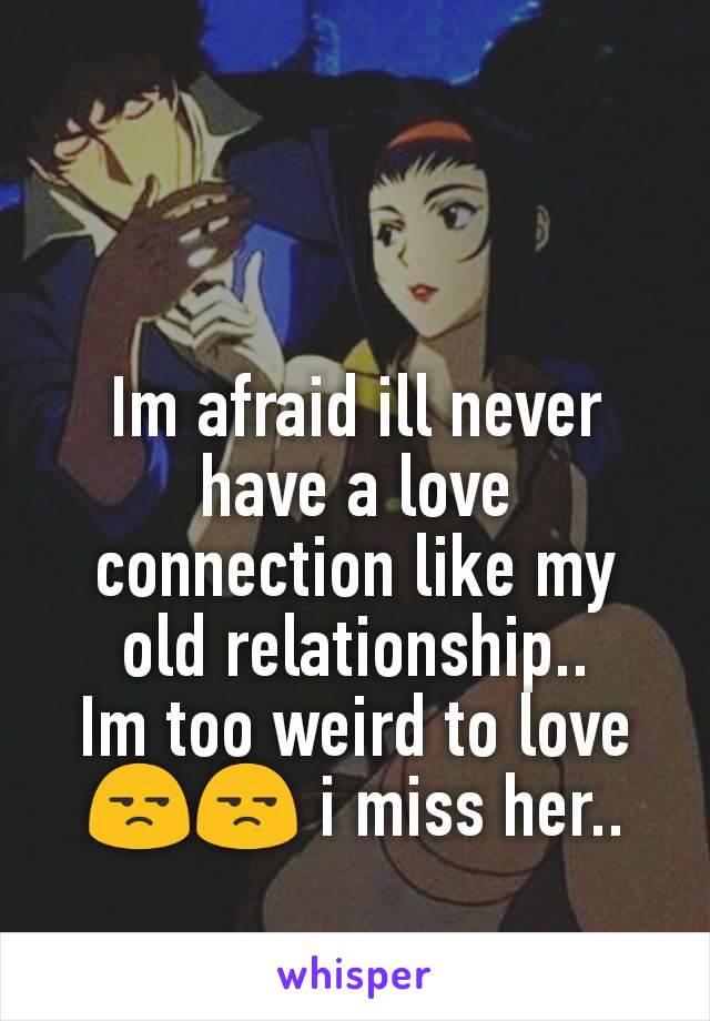 Im afraid ill never have a love connection like my old relationship..
Im too weird to love😒😒 i miss her..