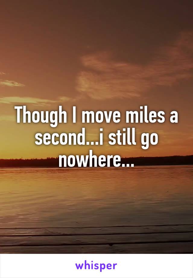 Though I move miles a second...i still go nowhere...