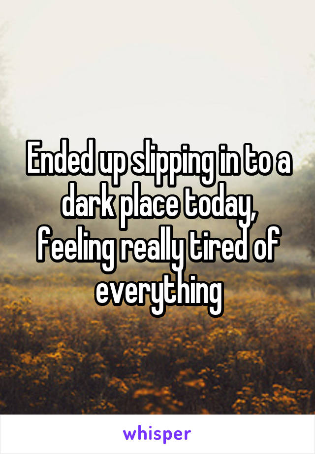 Ended up slipping in to a dark place today, feeling really tired of everything