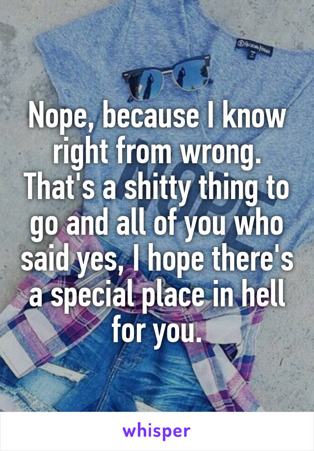 Nope, because I know right from wrong. That's a shitty thing to go and all of you who said yes, I hope there's a special place in hell for you.