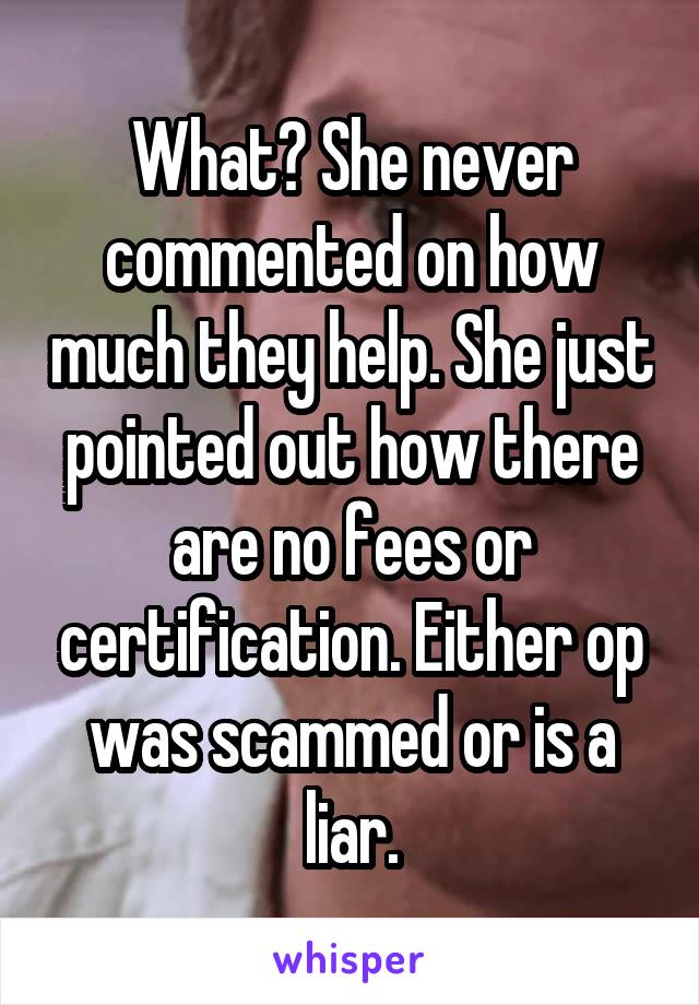 What? She never commented on how much they help. She just pointed out how there are no fees or certification. Either op was scammed or is a liar.