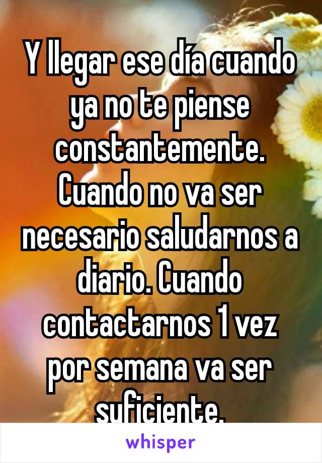 Y llegar ese día cuando ya no te piense constantemente. Cuando no va ser necesario saludarnos a diario. Cuando contactarnos 1 vez por semana va ser suficiente.