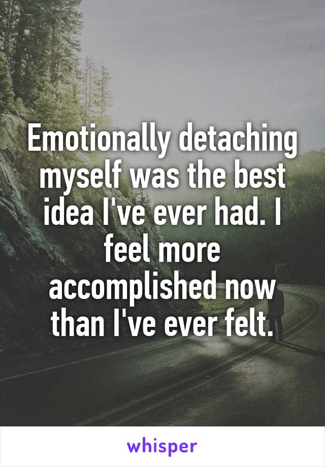 Emotionally detaching myself was the best idea I've ever had. I feel more accomplished now than I've ever felt.