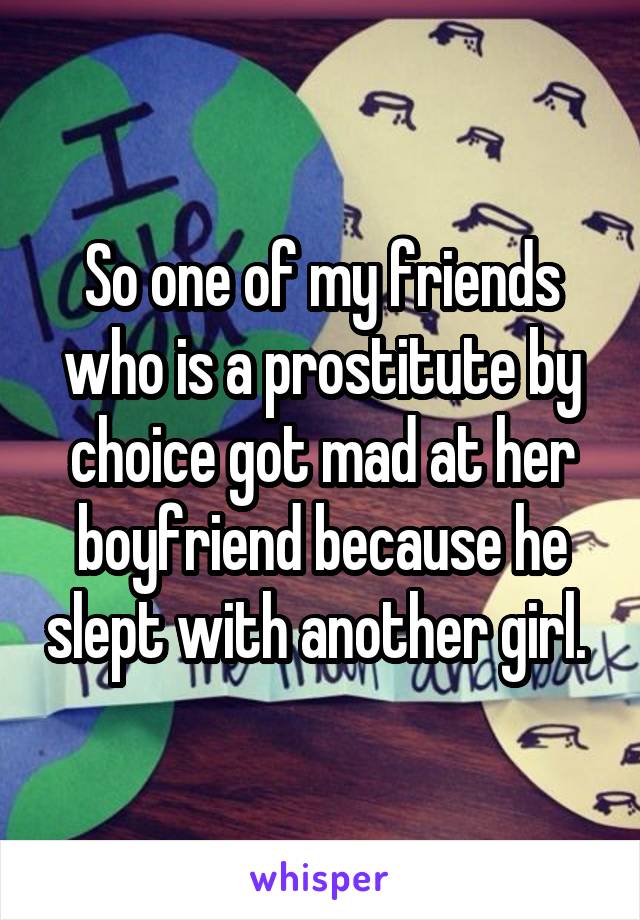 So one of my friends who is a prostitute by choice got mad at her boyfriend because he slept with another girl. 