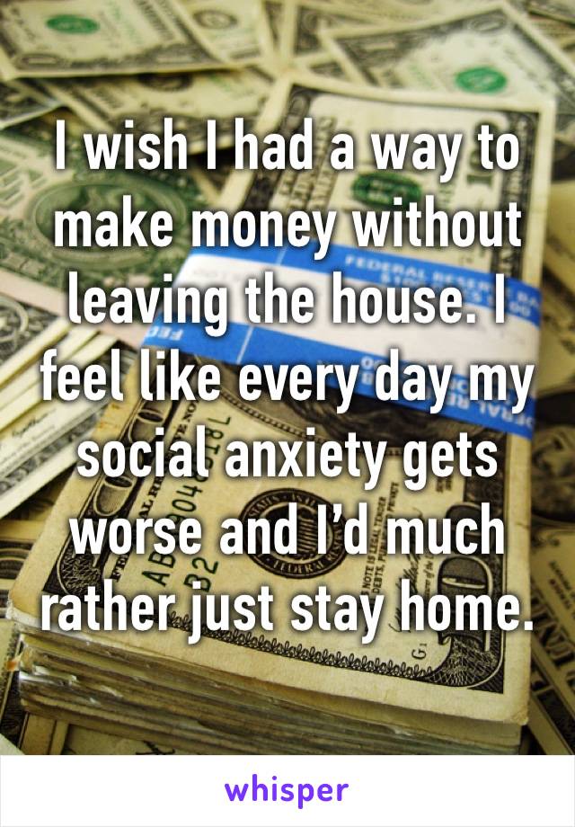 I wish I had a way to make money without leaving the house. I feel like every day my social anxiety gets worse and I’d much rather just stay home.