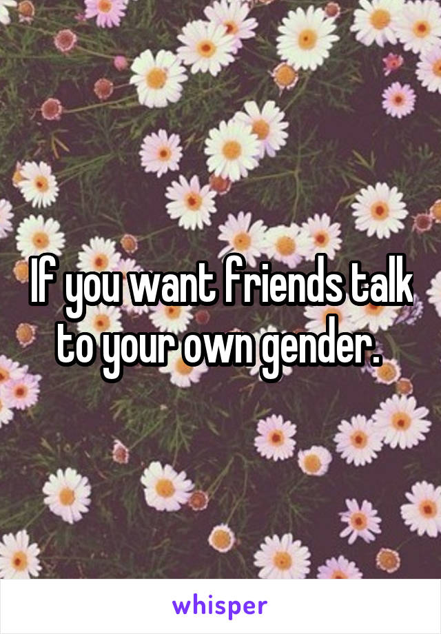 If you want friends talk to your own gender. 