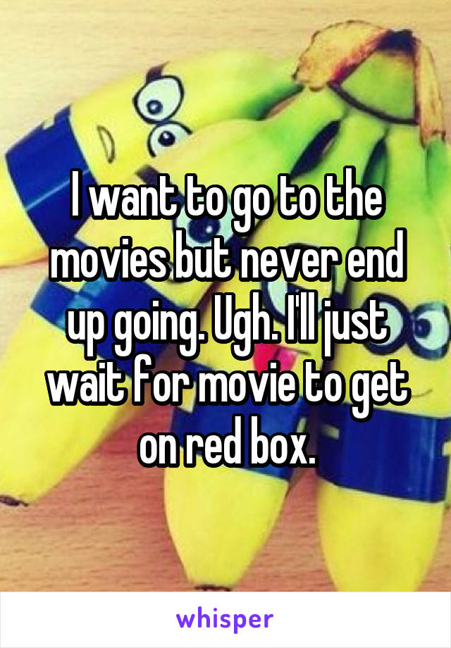 I want to go to the movies but never end up going. Ugh. I'll just wait for movie to get on red box.