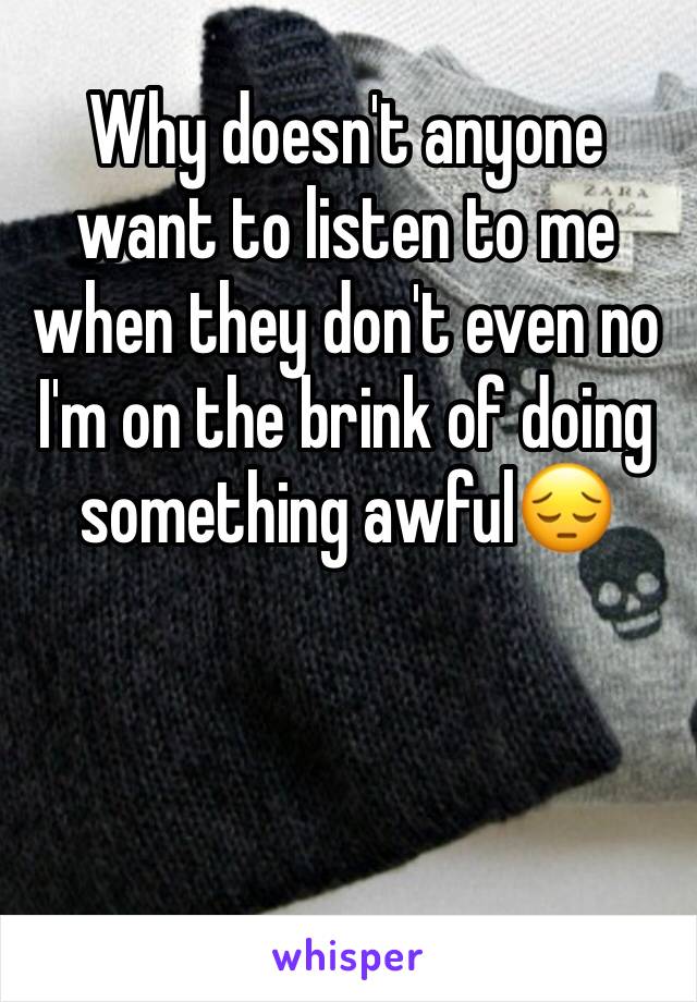 Why doesn't anyone want to listen to me when they don't even no I'm on the brink of doing something awful😔 