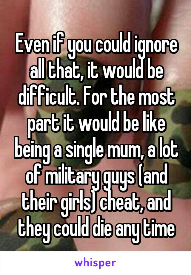 Even if you could ignore all that, it would be difficult. For the most part it would be like being a single mum, a lot of military guys (and their girls) cheat, and they could die any time