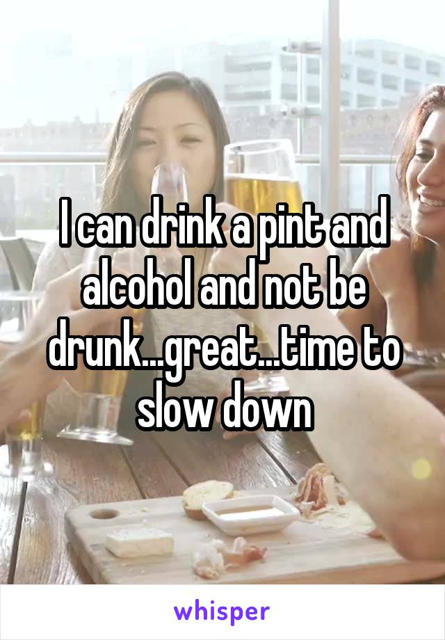 I can drink a pint and alcohol and not be drunk...great...time to slow down