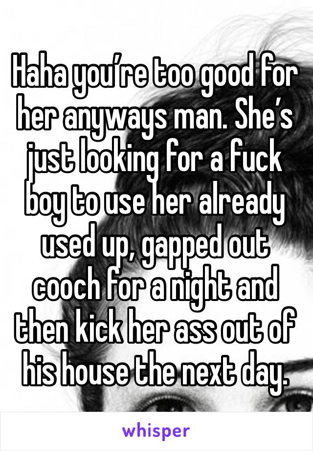 Haha you’re too good for her anyways man. She’s just looking for a fuck boy to use her already used up, gapped out cooch for a night and then kick her ass out of his house the next day. 