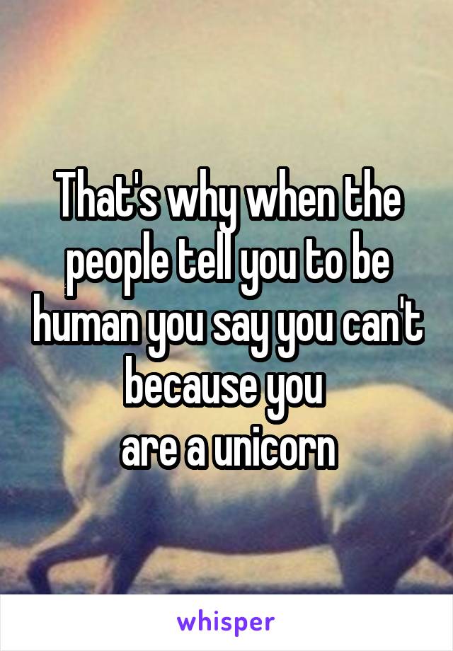 That's why when the people tell you to be human you say you can't because you 
are a unicorn