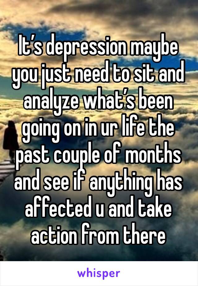 It’s depression maybe you just need to sit and analyze what’s been going on in ur life the past couple of months and see if anything has affected u and take action from there 