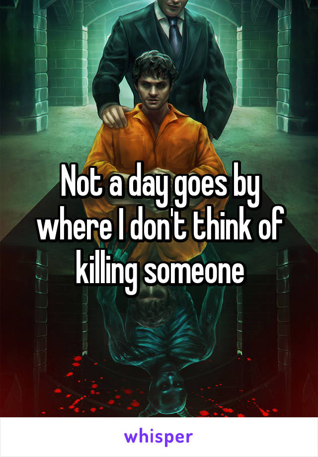 Not a day goes by where I don't think of killing someone