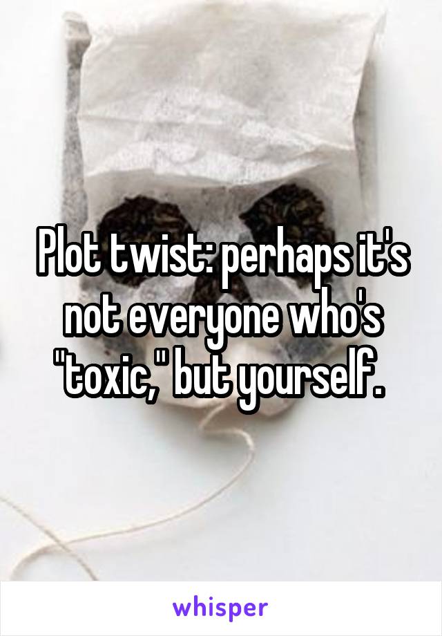 Plot twist: perhaps it's not everyone who's "toxic," but yourself. 