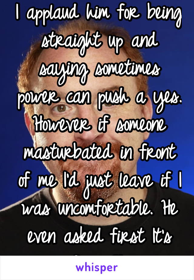 I applaud him for being straight up and saying sometimes power can push a yes. However if someone masturbated in front of me I'd just leave if I was uncomfortable. He even asked first It's unfair 2him