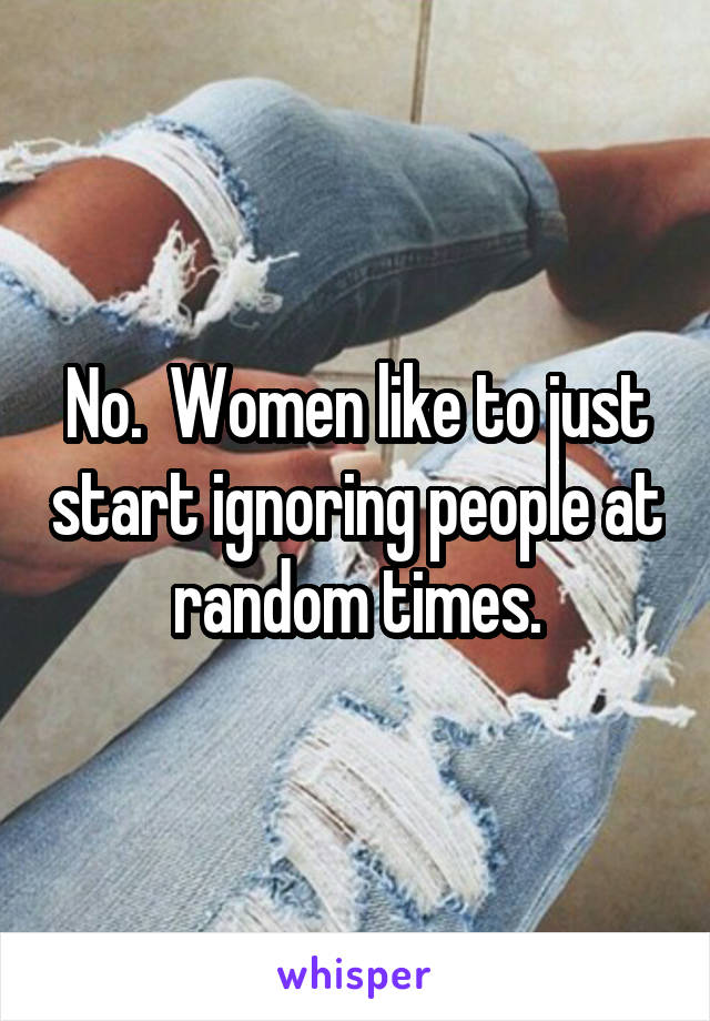 No.  Women like to just start ignoring people at random times.