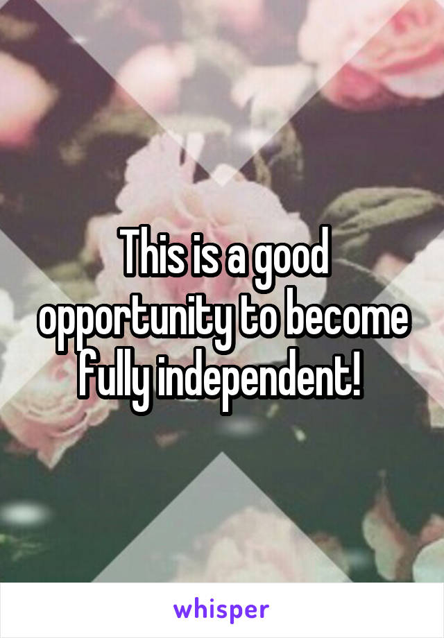 This is a good opportunity to become fully independent! 