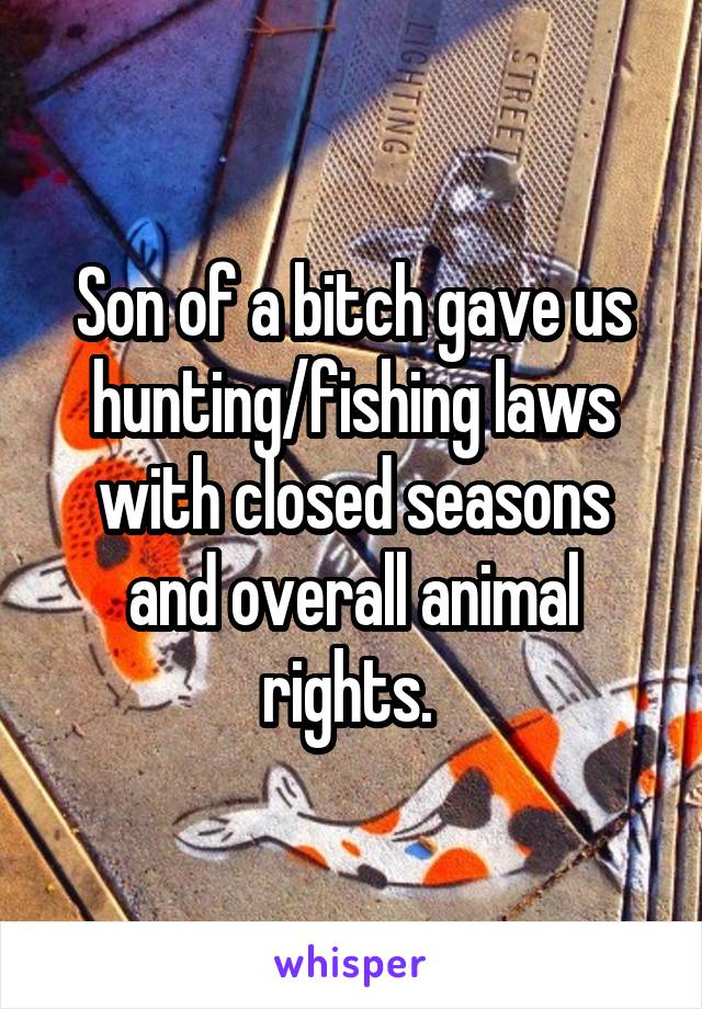 Son of a bitch gave us hunting/fishing laws with closed seasons and overall animal rights. 