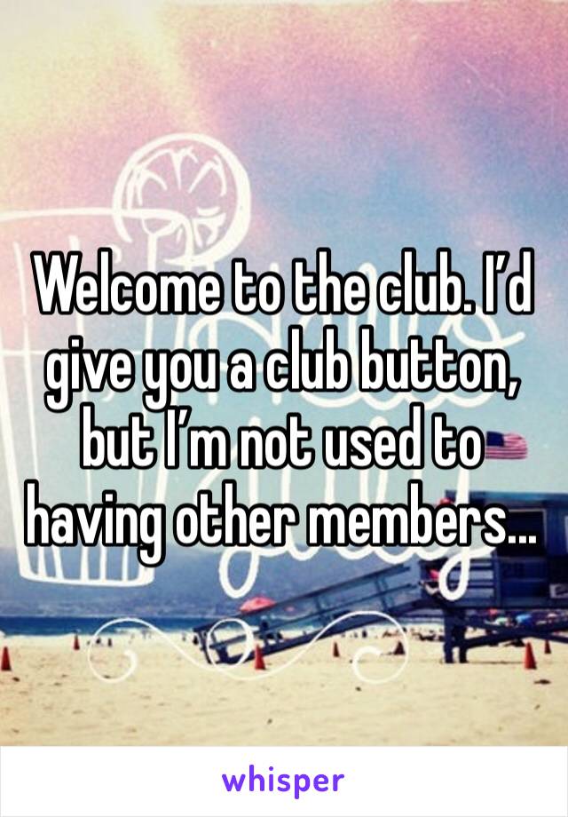 Welcome to the club. I’d give you a club button, but I’m not used to having other members...