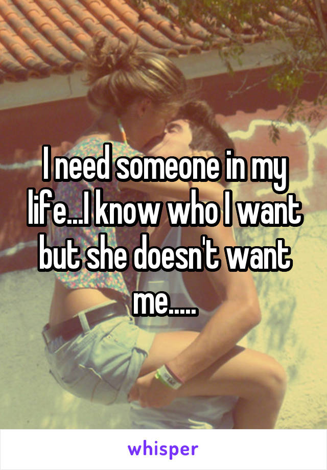 I need someone in my life...I know who I want but she doesn't want me.....