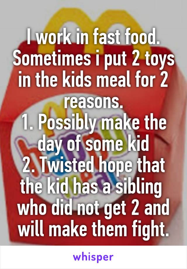 I work in fast food. Sometimes i put 2 toys in the kids meal for 2 reasons.
1. Possibly make the day of some kid
2. Twisted hope that the kid has a sibling  who did not get 2 and will make them fight.