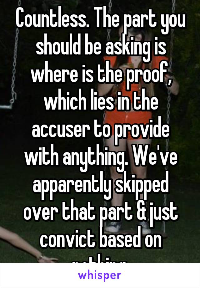 Countless. The part you should be asking is where is the proof, which lies in the accuser to provide with anything. We've apparently skipped over that part & just convict based on nothing.