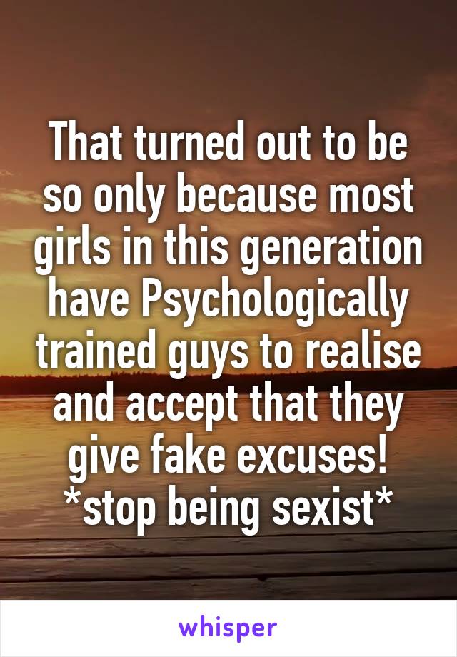 That turned out to be so only because most girls in this generation have Psychologically trained guys to realise and accept that they give fake excuses!
*stop being sexist*