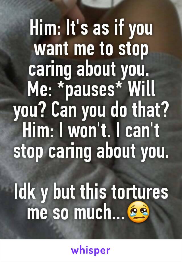 Him: It's as if you want me to stop caring about you. 
Me: *pauses* Will you? Can you do that?
Him: I won't. I can't stop caring about you.

Idk y but this tortures me so much...😢 