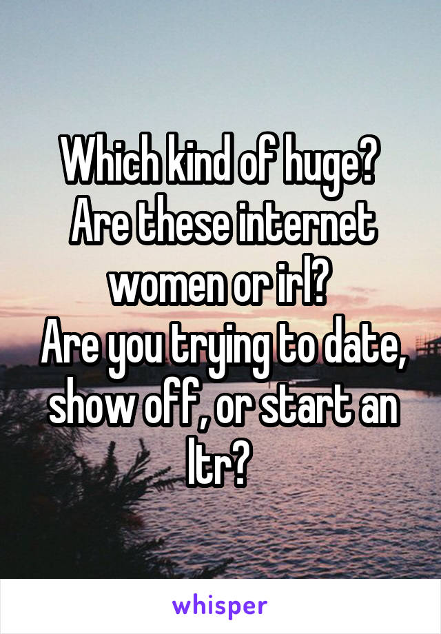 Which kind of huge? 
Are these internet women or irl? 
Are you trying to date, show off, or start an ltr? 