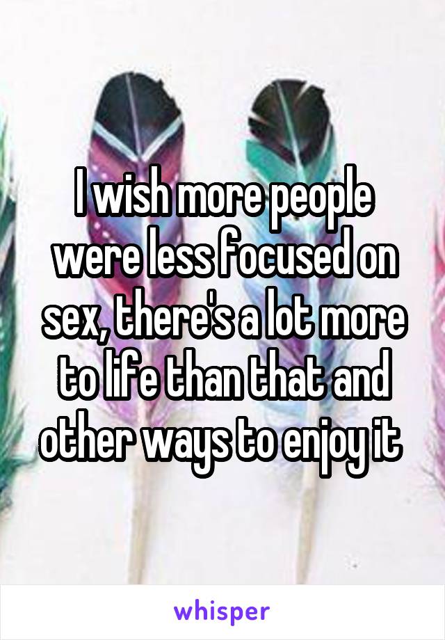 I wish more people were less focused on sex, there's a lot more to life than that and other ways to enjoy it 