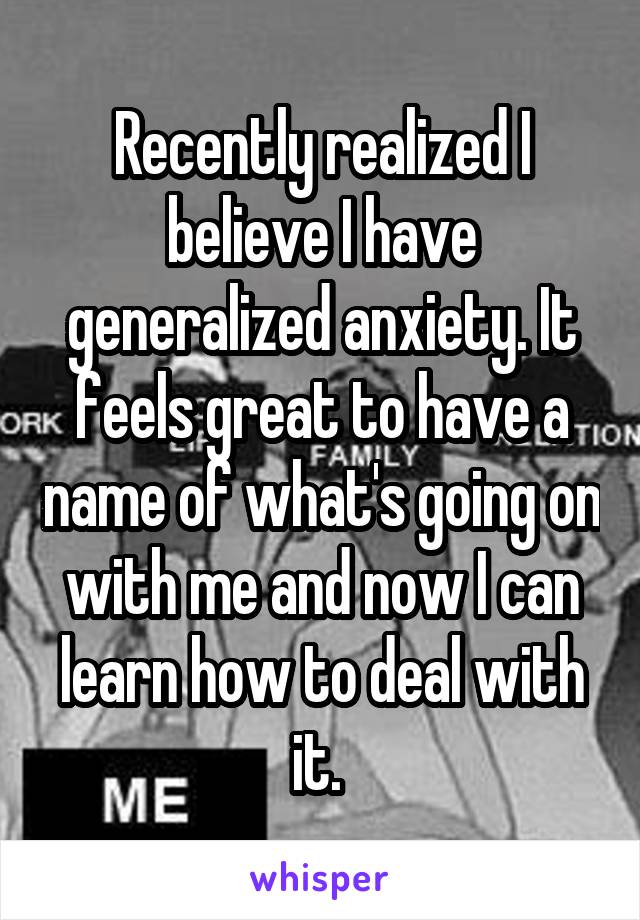 Recently realized I believe I have generalized anxiety. It feels great to have a name of what's going on with me and now I can learn how to deal with it. 