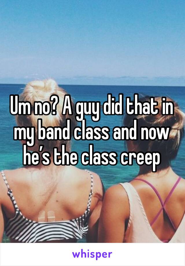 Um no? A guy did that in my band class and now he’s the class creep