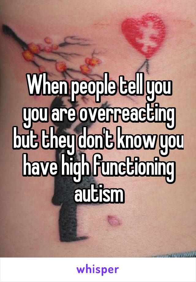 When people tell you you are overreacting but they don't know you have high functioning autism