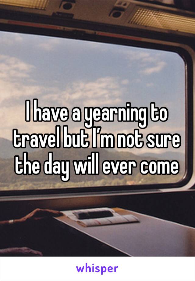 I have a yearning to travel but I’m not sure the day will ever come