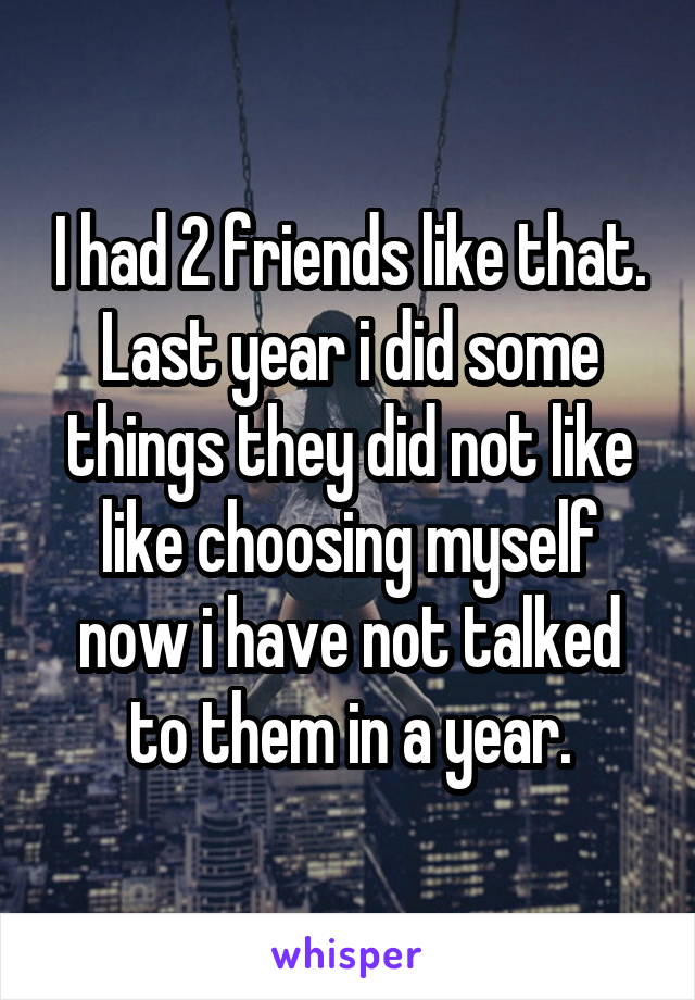 I had 2 friends like that. Last year i did some things they did not like like choosing myself now i have not talked to them in a year.