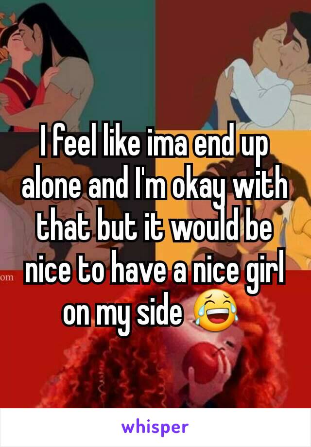 I feel like ima end up alone and I'm okay with that but it would be nice to have a nice girl on my side 😂 