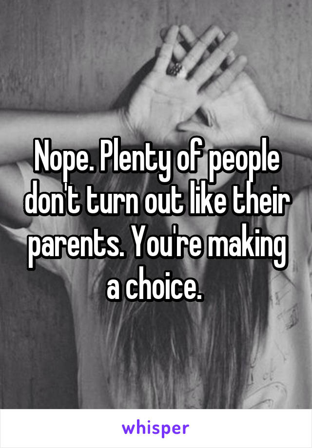 Nope. Plenty of people don't turn out like their parents. You're making a choice. 