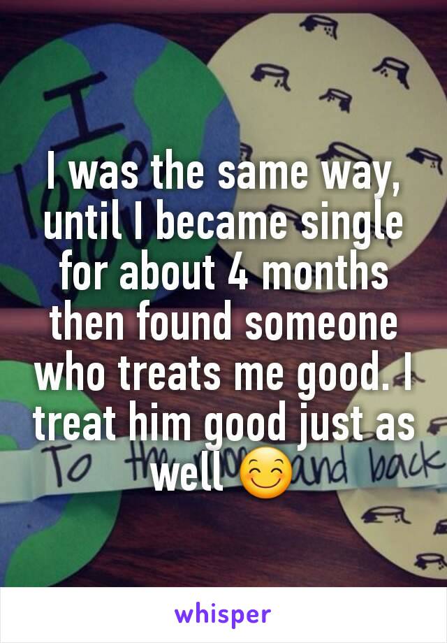 I was the same way, until I became single for about 4 months then found someone who treats me good. I treat him good just as well 😊
