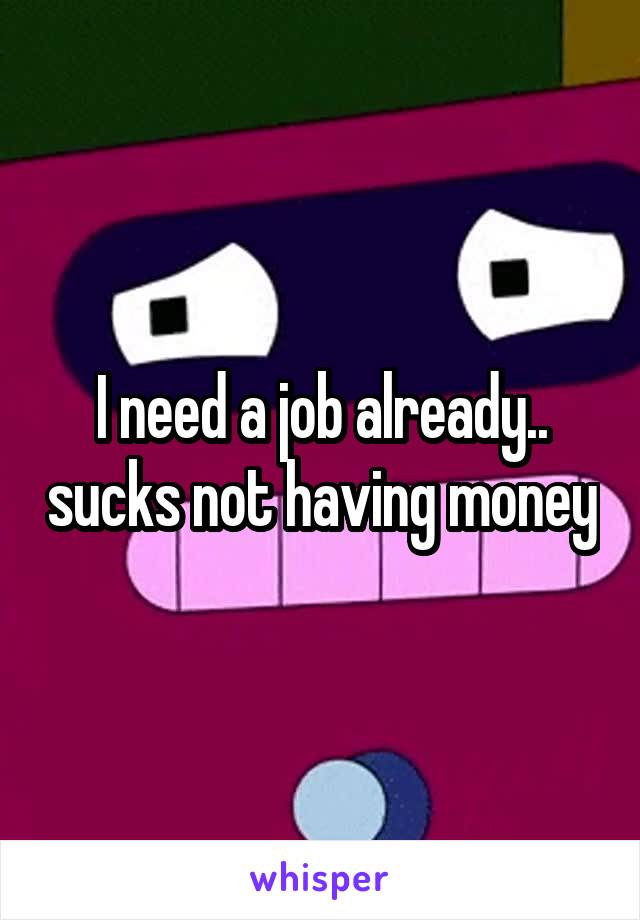 I need a job already.. sucks not having money